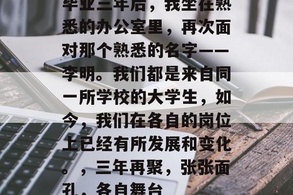 毕业三年后，我坐在熟悉的办公室里，再次面对那个熟悉的名字——李明。我们都是来自同一所学校的大学生，如今，我们在各自的岗位上已经有所发展和变化。，三年再聚，张张面孔，各自舞台