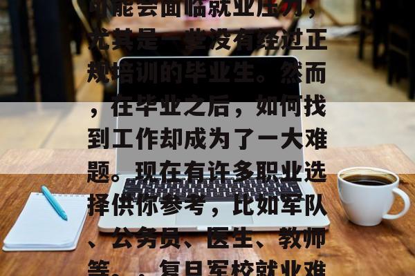 毕业再战? 在当今社会中,大学生毕业后可能会面临就业压力,尤其是一些没有经过正规培训的毕业生。然而,在毕业之后,如何找到工作却成为了一大难题。现在有许多职业选择供你参考,比如军队、公务员、医生、教师等。,复旦军校就业难!考入这些专业你有机会! 毕业再战? 在当今社会中,大学生毕业后可能会面临就业压力,尤其是一些没有经过正规培训的毕业生。然而,在毕业之后,如何找到工作却成为了一大难题。现在有许多职业选择供你参考,比如军队、公务员、医生、教师等。,复旦军校就业难!考入这些专业你有机会!