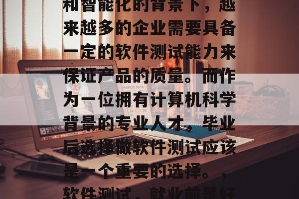 在当前数字化、网络化和智能化的背景下，越来越多的企业需要具备一定的软件测试能力来保证产品的质量。而作为一位拥有计算机科学背景的专业人才，毕业后选择做软件测试应该是一个重要的选择。，软件测试，就业前景好，技能需求大！