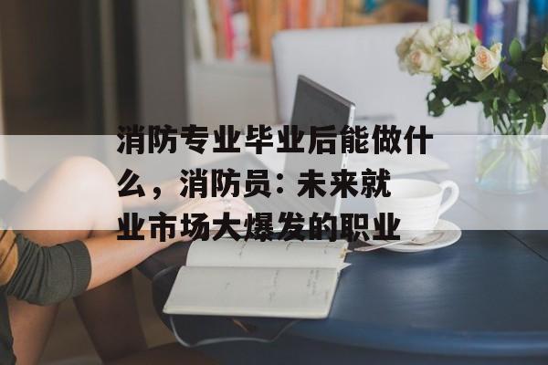 消防专业毕业后能做什么，消防员: 未来就业市场大爆发的职业