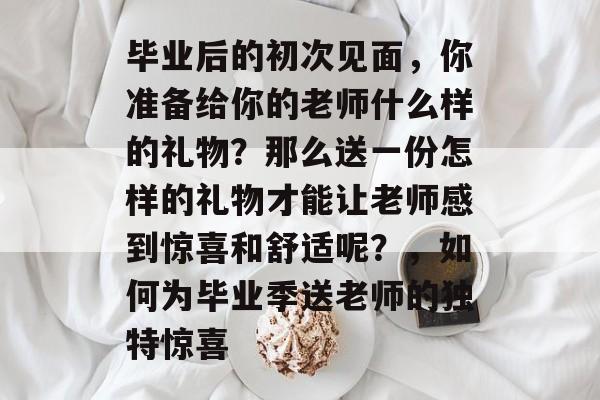 毕业后的初次见面,你准备给你的老师什么样的礼物?那么送一份怎样的礼物才能让老师感到惊喜和舒适呢?,如何为毕业季送老师的独特惊喜 毕业后的初次见面,你准备给你的老师什么样的礼物?那么送一份怎样的礼物才能让老师感到惊喜和舒适呢?,如何为毕业季送老师的独特惊喜