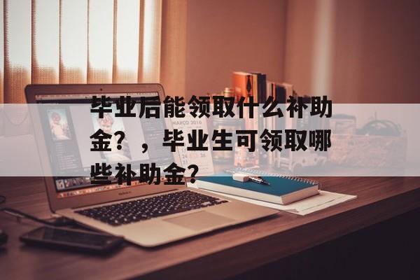 毕业后能领取什么补助金？，毕业生可领取哪些补助金？