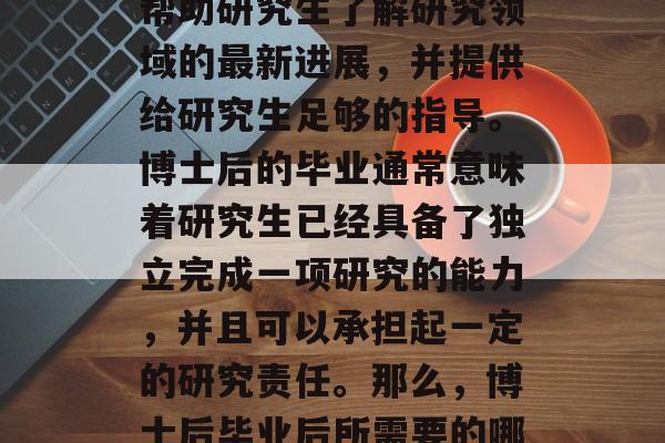 博士后导师和研究生之间的关系是一种特殊的合作关系,因为博士后导师可以在一定程度上帮助研究生了解研究领域的最新进展,并提供给研究生足够的指导。博士后的毕业通常意味着研究生已经具备了独立完成一项研究的能力,并且可以承担起一定的研究责任。那么,博士后毕业后所需要的哪些条件呢?以下是一些基本的申请要求。,博士后导师与研究生关系,确定所需条件 博士后导师和研究生之间的关系是一种特殊的合作关系,因为博士后导师可以在一定程度上帮助研究生了解研究领域的最新进展,并提供给研究生足够的指导。博士后的毕业通常意味着研究生已经具备了独立完成一项研究的能力,并且可以承担起一定的研究责任。那么,博士后毕业后所需要的哪些条件呢?以下是一些基本的申请要求。,博士后导师与研究生关系,确定所需条件