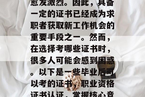 在当今社会,就业竞争愈发激烈。因此,具备一定的证书已经成为求职者获取新工作机会的重要手段之一。然而,在选择考哪些证书时,很多人可能会感到困惑。以下是一些毕业后可以考的证书,职业资格证书认证,掌握核心竞争力的必备证书 在当今社会,就业竞争愈发激烈。因此,具备一定的证书已经成为求职者获取新工作机会的重要手段之一。然而,在选择考哪些证书时,很多人可能会感到困惑。以下是一些毕业后可以考的证书,职业资格证书认证,掌握核心竞争力的必备证书