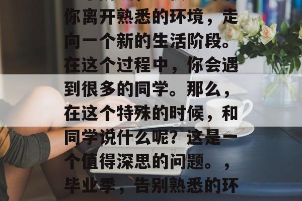 毕业是人生中最重要的一个阶段，不仅意味着你离开熟悉的环境，走向一个新的生活阶段。在这个过程中，你会遇到很多的同学。那么，在这个特殊的时候，和同学说什么呢？这是一个值得深思的问题。，毕业季，告别熟悉的环境，迎接新的人生阶段的挑战与机会