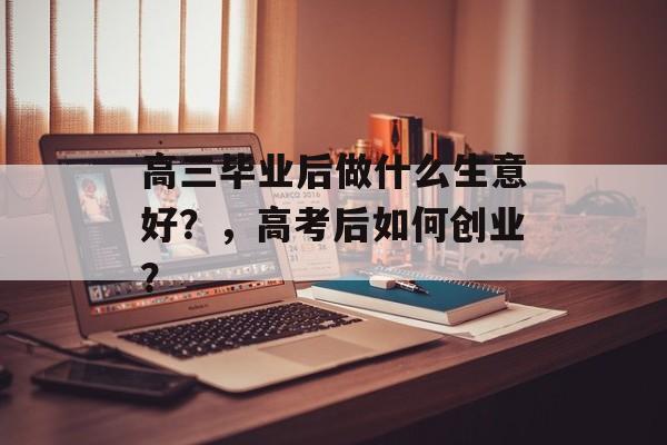 高三毕业后做什么生意好?,高考后如何创业? 高三毕业后做什么生意好?,高考后如何创业?