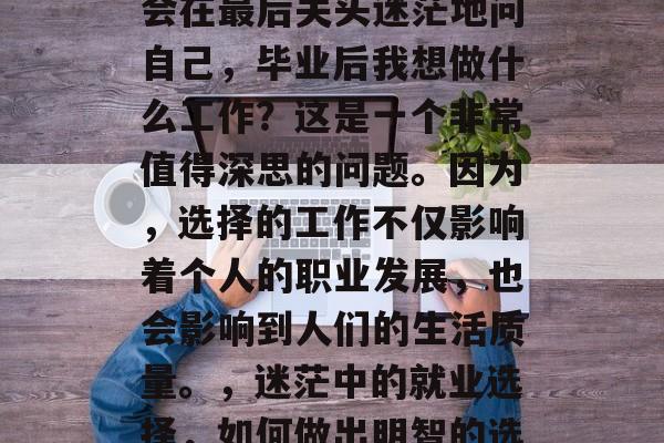 在求职过程中,许多人会在最后关头迷茫地问自己,毕业后我想做什么工作?这是一个非常值得深思的问题。因为,选择的工作不仅影响着个人的职业发展,也会影响到人们的生活质量。,迷茫中的就业选择,如何做出明智的选择? 在求职过程中,许多人会在最后关头迷茫地问自己,毕业后我想做什么工作?这是一个非常值得深思的问题。因为,选择的工作不仅影响着个人的职业发展,也会影响到人们的生活质量。,迷茫中的就业选择,如何做出明智的选择?