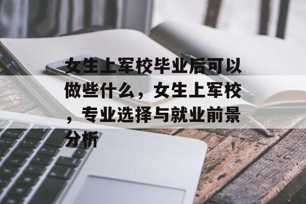 女生上军校毕业后可以做些什么，女生上军校，专业选择与就业前景分析