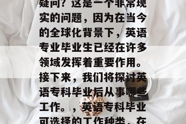 英语专科毕业后做什么?你是否曾有过这样的疑问?这是一个非常现实的问题,因为在当今的全球化背景下,英语专业毕业生已经在许多领域发挥着重要作用。接下来,我们将探讨英语专科毕业后从事哪些工作。,英语专科毕业可选择的工作种类,在多元化世界中发挥作用的职业 英语专科毕业后做什么?你是否曾有过这样的疑问?这是一个非常现实的问题,因为在当今的全球化背景下,英语专业毕业生已经在许多领域发挥着重要作用。接下来,我们将探讨英语专科毕业后从事哪些工作。,英语专科毕业可选择的工作种类,在多元化世界中发挥作用的职业