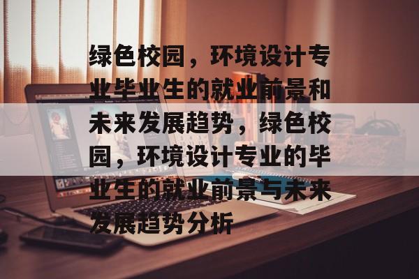 绿色校园，环境设计专业毕业生的就业前景和未来发展趋势，绿色校园，环境设计专业的毕业生的就业前景与未来发展趋势分析