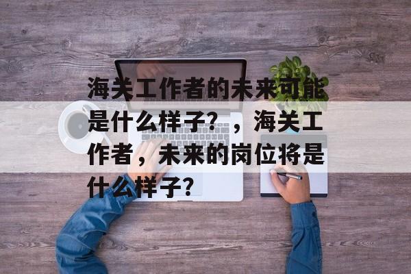 海关工作者的未来可能是什么样子？，海关工作者，未来的岗位将是什么样子？