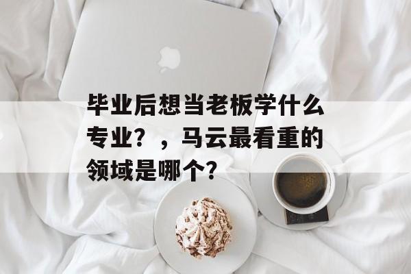 毕业后想当老板学什么专业?,马云最看重的领域是哪个? 毕业后想当老板学什么专业?,马云最看重的领域是哪个?