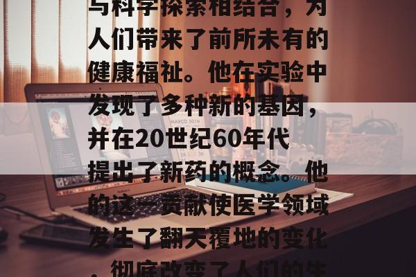 蒙特梭利博士毕业后，在法国著名的遗传学实验室里，他将医学研究与科学探索相结合，为人们带来了前所未有的健康福祉。他在实验中发现了多种新的基因，并在20世纪60年代提出了新药的概念。他的这一贡献使医学领域发生了翻天覆地的变化，彻底改变了人们的生活方式。，蒙特梭利，科学家结合医学与科学探索，新药概念诞生！