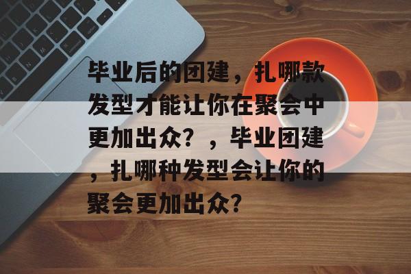毕业后的团建,扎哪款发型才能让你在聚会中更加出众?,毕业团建,扎哪种发型会让你的聚会更加出众? 毕业后的团建,扎哪款发型才能让你在聚会中更加出众?,毕业团建,扎哪种发型会让你的聚会更加出众?
