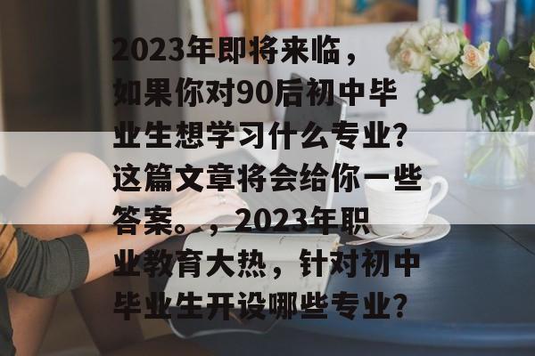 2023年即将来临,如果你对90后初中毕业生想学习什么专业?这篇文章将会给你一些答案。,2023年职业教育大热,针对初中毕业生开设哪些专业? 2023年即将来临,如果你对90后初中毕业生想学习什么专业?这篇文章将会给你一些答案。,2023年职业教育大热,针对初中毕业生开设哪些专业?