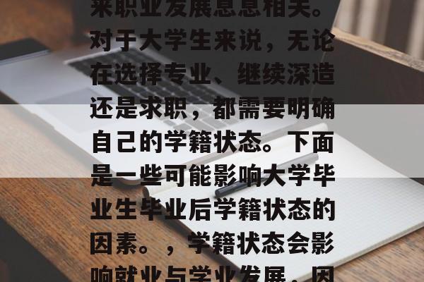 毕业后的学籍状态与未来职业发展息息相关。对于大学生来说,无论在选择专业、继续深造还是求职,都需要明确自己的学籍状态。下面是一些可能影响大学毕业生毕业后学籍状态的因素。,学籍状态会影响就业与学业发展,因素分析 毕业后的学籍状态与未来职业发展息息相关。对于大学生来说,无论在选择专业、继续深造还是求职,都需要明确自己的学籍状态。下面是一些可能影响大学毕业生毕业后学籍状态的因素。,学籍状态会影响就业与学业发展,因素分析