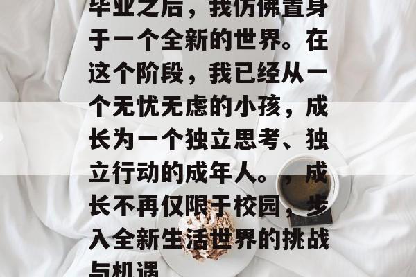 毕业之后，我仿佛置身于一个全新的世界。在这个阶段，我已经从一个无忧无虑的小孩，成长为一个独立思考、独立行动的成年人。，成长不再仅限于校园，步入全新生活世界的挑战与机遇