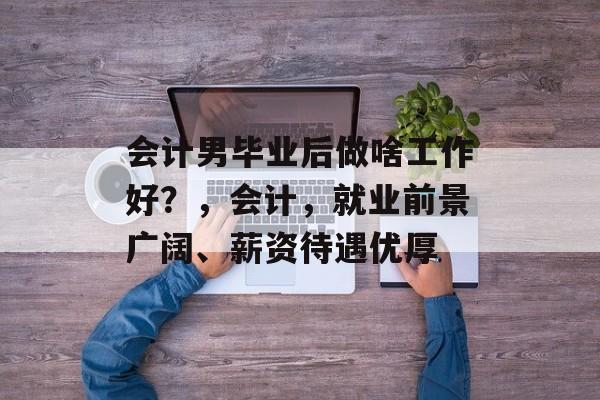 会计男毕业后做啥工作好?,会计,就业前景广阔、薪资待遇优厚 会计男毕业后做啥工作好?,会计,就业前景广阔、薪资待遇优厚