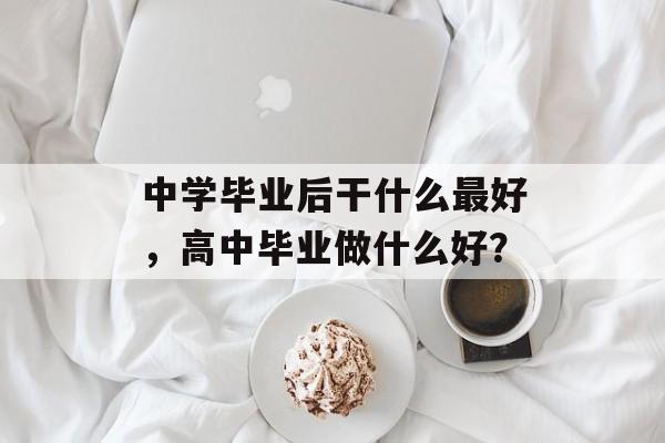 中学毕业后干什么最好,高中毕业做什么好? 中学毕业后干什么最好,高中毕业做什么好?
