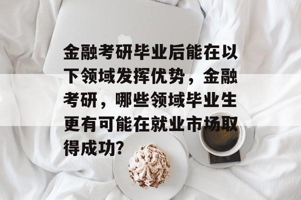 金融考研毕业后能在以下领域发挥优势，金融考研，哪些领域毕业生更有可能在就业市场取得成功？