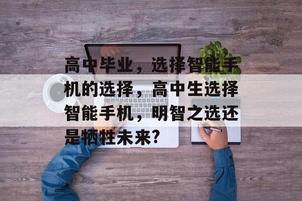 高中毕业,选择智能手机的选择,高中生选择智能手机,明智之选还是牺牲未来? 高中毕业,选择智能手机的选择,高中生选择智能手机,明智之选还是牺牲未来?
