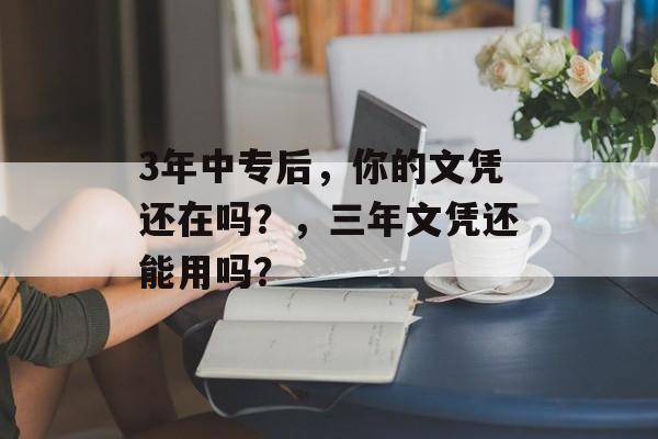 3年中专后，你的文凭还在吗？，三年文凭还能用吗？