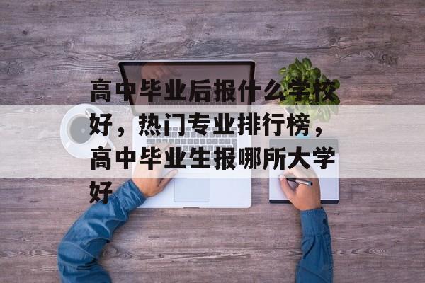 高中毕业后报什么学校好，热门专业排行榜，高中毕业生报哪所大学好