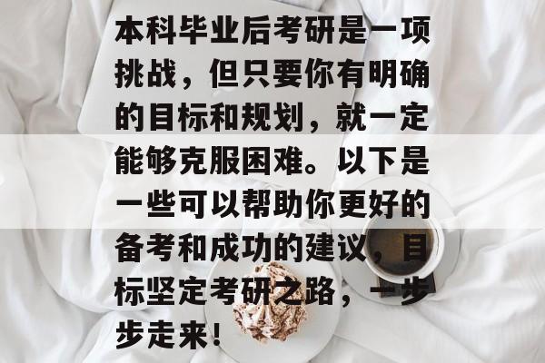 本科毕业后考研是一项挑战,但只要你有明确的目标和规划,就一定能够克服困难。以下是一些可以帮助你更好的备考和成功的建议,目标坚定考研之路,一步步走来! 本科毕业后考研是一项挑战,但只要你有明确的目标和规划,就一定能够克服困难。以下是一些可以帮助你更好的备考和成功的建议,目标坚定考研之路,一步步走来!
