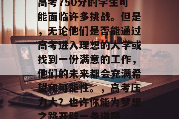高考750分的学生可能面临许多挑战。但是，无论他们是否能通过高考进入理想的大学或找到一份满意的工作，他们的未来都会充满希望和可能性。，高考压力大？也许你能为梦想之路开辟一条道路