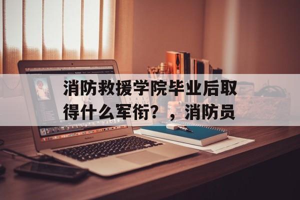 消防救援学院毕业后取得什么军衔？，消防员