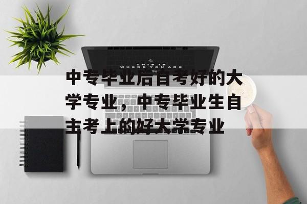 中专毕业后自考好的大学专业，中专毕业生自主考上的好大学专业