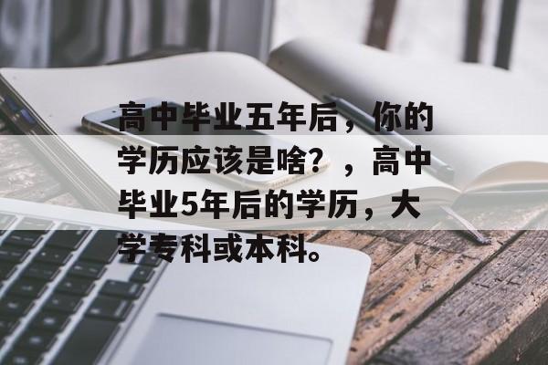 高中毕业五年后,你的学历应该是啥?,高中毕业5年后的学历,大学专科或本科。 高中毕业五年后,你的学历应该是啥?,高中毕业5年后的学历,大学专科或本科。