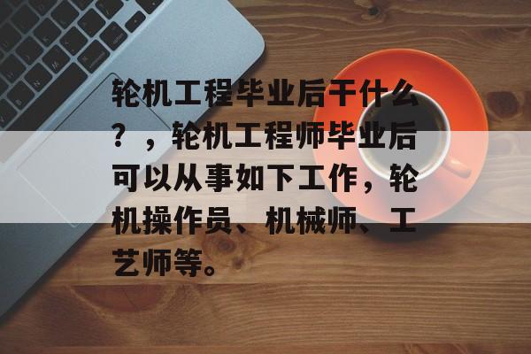 轮机工程毕业后干什么？，轮机工程师毕业后可以从事如下工作，轮机操作员、机械师、工艺师等。