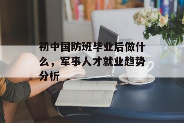 初中国防班毕业后做什么,军事人才就业趋势分析 初中国防班毕业后做什么,军事人才就业趋势分析