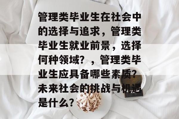 管理类毕业生在社会中的选择与追求,管理类毕业生就业前景,选择何种领域?,管理类毕业生应具备哪些素质?未来社会的挑战与机遇是什么? 管理类毕业生在社会中的选择与追求,管理类毕业生就业前景,选择何种领域?,管理类毕业生应具备哪些素质?未来社会的挑战与机遇是什么?