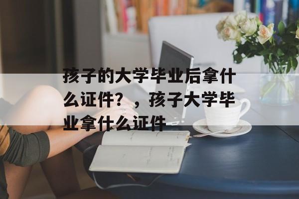 孩子的大学毕业后拿什么证件?,孩子大学毕业拿什么证件 孩子的大学毕业后拿什么证件?,孩子大学毕业拿什么证件