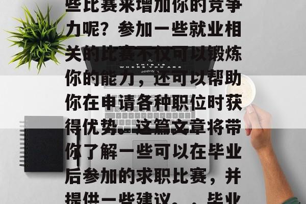 在毕业前,你是否曾经考虑过如何通过参加某些比赛来增加你的竞争力呢?参加一些就业相关的比赛不仅可以锻炼你的能力,还可以帮助你在申请各种职位时获得优势。这篇文章将带你了解一些可以在毕业后参加的求职比赛,并提供一些建议。,毕业后应尝试哪些就业比赛以提升竞争力 在毕业前,你是否曾经考虑过如何通过参加某些比赛来增加你的竞争力呢?参加一些就业相关的比赛不仅可以锻炼你的能力,还可以帮助你在申请各种职位时获得优势。这篇文章将带你了解一些可以在毕业后参加的求职比赛,并提供一些建议。,毕业后应尝试哪些就业比赛以提升竞争力