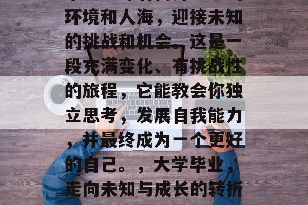 毕业意味着离开熟悉的环境和人海，迎接未知的挑战和机会。这是一段充满变化、有挑战性的旅程，它能教会你独立思考，发展自我能力，并最终成为一个更好的自己。，大学毕业，走向未知与成长的转折点