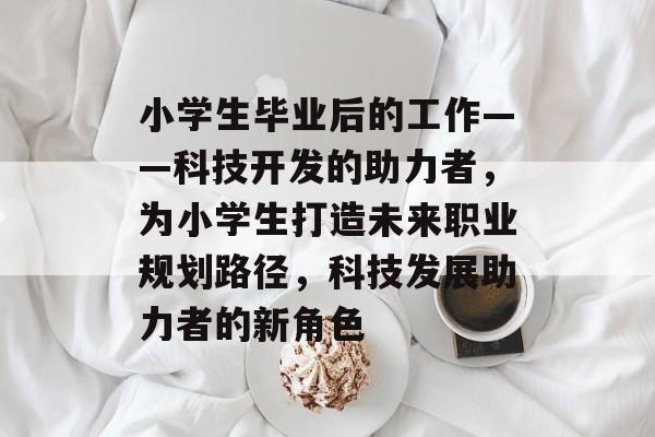 小学生毕业后的工作——科技开发的助力者,为小学生打造未来职业规划路径,科技发展助力者的新角色 小学生毕业后的工作——科技开发的助力者,为小学生打造未来职业规划路径,科技发展助力者的新角色