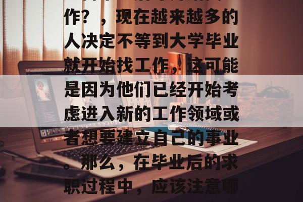 为何毕业后才开始找工作?,现在越来越多的人决定不等到大学毕业就开始找工作,这可能是因为他们已经开始考虑进入新的工作领域或者想要建立自己的事业。那么,在毕业后的求职过程中,应该注意哪些方面呢? 为何毕业后才开始找工作?,现在越来越多的人决定不等到大学毕业就开始找工作,这可能是因为他们已经开始考虑进入新的工作领域或者想要建立自己的事业。那么,在毕业后的求职过程中,应该注意哪些方面呢?