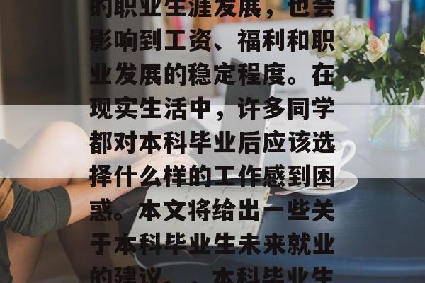 本科毕业生毕业后选择职业方向是一项重大决定,它不仅影响着个人的职业生涯发展,也会影响到工资、福利和职业发展的稳定程度。在现实生活中,许多同学都对本科毕业后应该选择什么样的工作感到困惑。本文将给出一些关于本科毕业生未来就业的建议。,本科毕业生应选择何种工作,薪资、福利与职业发展的综合考虑分析 本科毕业生毕业后选择职业方向是一项重大决定,它不仅影响着个人的职业生涯发展,也会影响到工资、福利和职业发展的稳定程度。在现实生活中,许多同学都对本科毕业后应该选择什么样的工作感到困惑。本文将给出一些关于本科毕业生未来就业的建议。,本科毕业生应选择何种工作,薪资、福利与职业发展的综合考虑分析