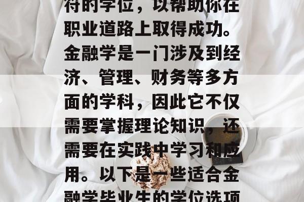 金融学毕业后应该选择一个与自己专业领域相符的学位，以帮助你在职业道路上取得成功。金融学是一门涉及到经济、管理、财务等多方面的学科，因此它不仅需要掌握理论知识，还需要在实践中学习和应用。以下是一些适合金融学毕业生的学位选项，金融学，实现财富梦想的关键课程