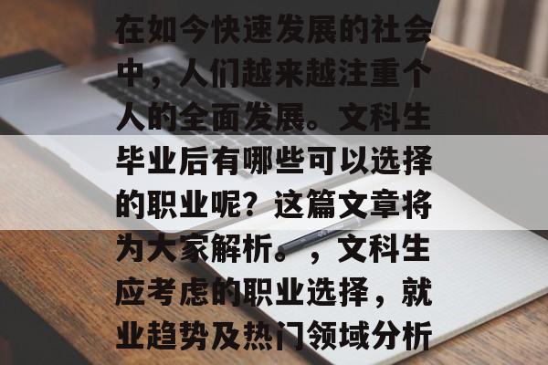 在如今快速发展的社会中,人们越来越注重个人的全面发展。文科生毕业后有哪些可以选择的职业呢?这篇文章将为大家解析。,文科生应考虑的职业选择,就业趋势及热门领域分析 在如今快速发展的社会中,人们越来越注重个人的全面发展。文科生毕业后有哪些可以选择的职业呢?这篇文章将为大家解析。,文科生应考虑的职业选择,就业趋势及热门领域分析