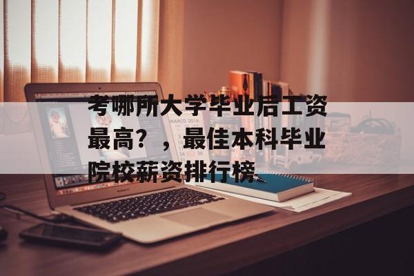 考哪所大学毕业后工资最高?,最佳本科毕业院校薪资排行榜 考哪所大学毕业后工资最高?,最佳本科毕业院校薪资排行榜