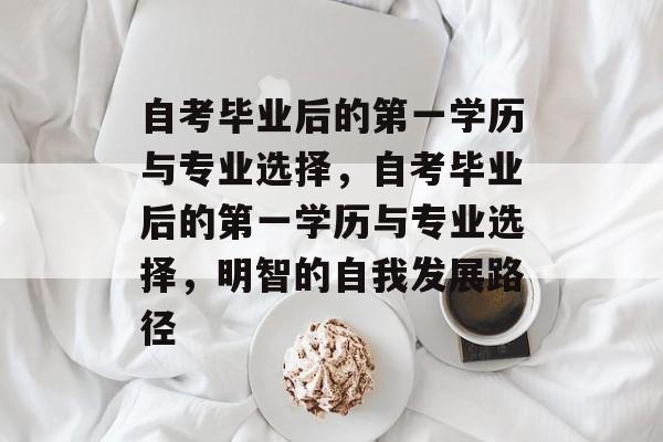 自考毕业后的第一学历与专业选择,自考毕业后的第一学历与专业选择,明智的自我发展路径 自考毕业后的第一学历与专业选择,自考毕业后的第一学历与专业选择,明智的自我发展路径