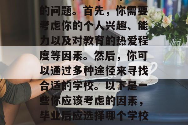 毕业之后要报什么学校呢?这是一个非常重要的问题。首先,你需要考虑你的个人兴趣、能力以及对教育的热爱程度等因素。然后,你可以通过多种途径来寻找合适的学校。以下是一些你应该考虑的因素,毕业后应选择哪个学校? 有哪些因素需要考虑 毕业之后要报什么学校呢?这是一个非常重要的问题。首先,你需要考虑你的个人兴趣、能力以及对教育的热爱程度等因素。然后,你可以通过多种途径来寻找合适的学校。以下是一些你应该考虑的因素,毕业后应选择哪个学校? 有哪些因素需要考虑