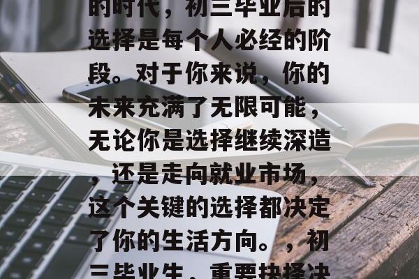 在这个充满挑战和机遇的时代,初三毕业后的选择是每个人必经的阶段。对于你来说,你的未来充满了无限可能,无论你是选择继续深造,还是走向就业市场,这个关键的选择都决定了你的生活方向。,初三毕业生,重要抉择决定人生方向 在这个充满挑战和机遇的时代,初三毕业后的选择是每个人必经的阶段。对于你来说,你的未来充满了无限可能,无论你是选择继续深造,还是走向就业市场,这个关键的选择都决定了你的生活方向。,初三毕业生,重要抉择决定人生方向