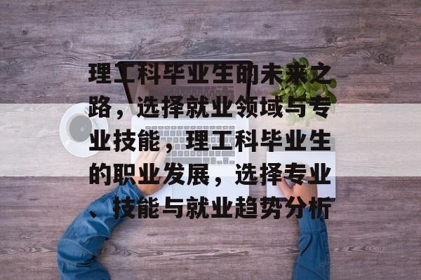 理工科毕业生的未来之路,选择就业领域与专业技能,理工科毕业生的职业发展,选择专业、技能与就业趋势分析 理工科毕业生的未来之路,选择就业领域与专业技能,理工科毕业生的职业发展,选择专业、技能与就业趋势分析