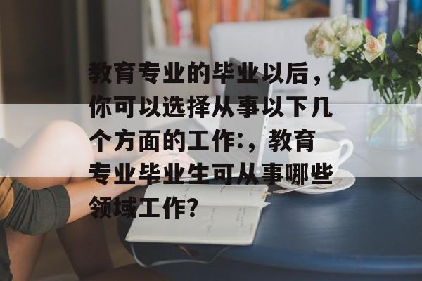 教育专业的毕业以后,你可以选择从事以下几个方面的工作:,教育专业毕业生可从事哪些领域工作? 教育专业的毕业以后,你可以选择从事以下几个方面的工作:,教育专业毕业生可从事哪些领域工作?