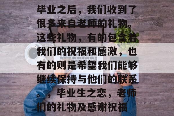 毕业之后，我们收到了很多来自老师的礼物。这些礼物，有的包含着我们的祝福和感激，也有的则是希望我们能够继续保持与他们的联系。，毕业生之恋，老师们的礼物及感谢祝福